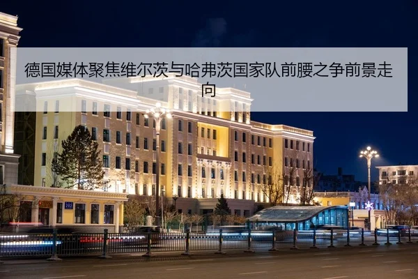 德国媒体聚焦维尔茨与哈弗茨国家队前腰之争前景走向