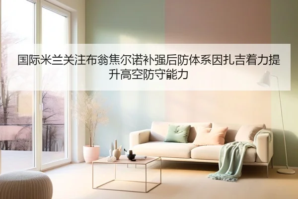 国际米兰关注布翁焦尔诺补强后防体系因扎吉着力提升高空防守能力